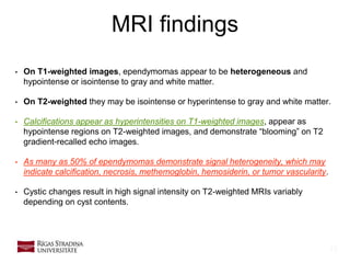 13
MRI findings
• On T1-weighted images, ependymomas appear to be heterogeneous and
hypointense or isointense to gray and white matter.
• On T2-weighted they may be isointense or hyperintense to gray and white matter.
• Calcifications appear as hyperintensities on T1-weighted images, appear as
hypointense regions on T2-weighted images, and demonstrate “blooming” on T2
gradient-recalled echo images.
• As many as 50% of ependymomas demonstrate signal heterogeneity, which may
indicate calcification, necrosis, methemoglobin, hemosiderin, or tumor vascularity.
• Cystic changes result in high signal intensity on T2-weighted MRIs variably
depending on cyst contents.
 