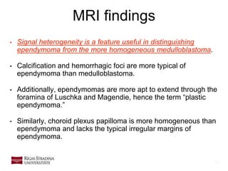 14
• Signal heterogeneity is a feature useful in distinguishing
ependymoma from the more homogeneous medulloblastoma.
• Calcification and hemorrhagic foci are more typical of
ependymoma than medulloblastoma.
• Additionally, ependymomas are more apt to extend through the
foramina of Luschka and Magendie, hence the term “plastic
ependymoma.”
• Similarly, choroid plexus papilloma is more homogeneous than
ependymoma and lacks the typical irregular margins of
ependymoma.
MRI findings
 