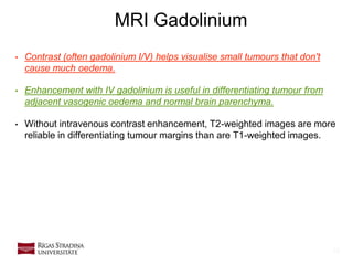 16
MRI Gadolinium
• Contrast (often gadolinium I/V) helps visualise small tumours that don't
cause much oedema.
• Enhancement with IV gadolinium is useful in differentiating tumour from
adjacent vasogenic oedema and normal brain parenchyma.
• Without intravenous contrast enhancement, T2-weighted images are more
reliable in differentiating tumour margins than are T1-weighted images.
 