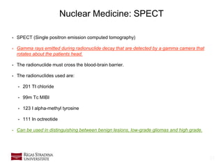 23
Nuclear Medicine: SPECT
• SPECT (Single positron emission computed tomography)
• Gamma rays emitted during radionuclide decay that are detected by a gamma camera that
rotates about the patients head.
• The radionuclide must cross the blood-brain barrier.
• The radionuclides used are:
• 201 TI chloride
• 99m Tc MIBI
• 123 I alpha-methyl tyrosine
• 111 In octreotide
• Can be used in distinguishing between benign lesions, low-grade gliomas and high grade.
 