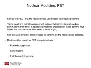 25
Nuclear Medicine: PET
• Similar to SPECT but the radioisotopes used decay to produce positrons
• These positrons quickly combine with adjacent electrons to produce two
gamma rays that travel in opposite directions. Detection of these gamma rays
allows the calculation of their exact point of origin,
• Can evaluate different brain process depending on the radioisotope selected.
• Radionuclides useful for PET analysis include:
• Flourodeoxyglucose
• C methionine
• F alpha-methyl tyrosine
 