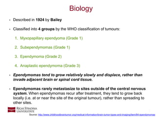 3
Biology
• Described in 1924 by Bailey
• Classified into 4 groups by the WHO classification of tumours:
1. Myxopapillary ependyoma (Grade 1)
2. Subependymomas (Grade 1)
3. Ependymoma (Grade 2)
4. Anaplastic ependymoma (Grade 3)
• Ependymomas tend to grow relatively slowly and displace, rather than
invade adjacent brain or spinal cord tissue.
• Ependymomas rarely metastasize to sites outside of the central nervous
system. When ependymomas recur after treatment, they tend to grow back
locally (i.e. at or near the site of the original tumour), rather than spreading to
other sites.
Source: http://www.childhoodbraintumor.org/medical-information/brain-tumor-types-and-imaging/item/84-ependymomas
 