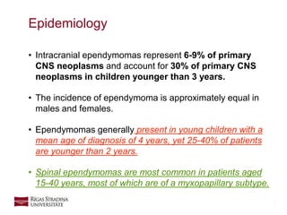 5
• Intracranial ependymomas represent 6-9% of primary
CNS neoplasms and account for 30% of primary CNS
neoplasms in children younger than 3 years.
• The incidence of ependymoma is approximately equal in
males and females.
• Ependymomas generally present in young children with a
mean age of diagnosis of 4 years, yet 25-40% of patients
are younger than 2 years.
• Spinal ependymomas are most common in patients aged
15-40 years, most of which are of a myxopapillary subtype.
Epidemiology
 