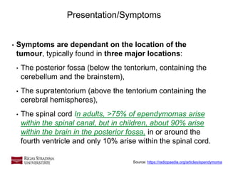 6
• Symptoms are dependant on the location of the
tumour, typically found in three major locations:
• The posterior fossa (below the tentorium, containing the
cerebellum and the brainstem),
• The supratentorium (above the tentorium containing the
cerebral hemispheres),
• The spinal cord In adults, >75% of ependymomas arise
within the spinal canal, but in children, about 90% arise
within the brain in the posterior fossa, in or around the
fourth ventricle and only 10% arise within the spinal cord.
Presentation/Symptoms
Source: https://radiopaedia.org/articles/ependymoma
 