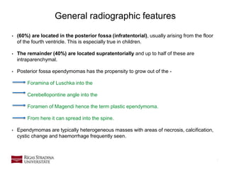 7
• (60%) are located in the posterior fossa (infratentorial), usually arising from the floor
of the fourth ventricle. This is especially true in children.
• The remainder (40%) are located supratentorially and up to half of these are
intraparenchymal.
• Posterior fossa ependymomas has the propensity to grow out of the -
Foramina of Luschka into the
Cerebellopontine angle into the
Foramen of Magendi hence the term plastic ependymoma.
From here it can spread into the spine.
• Ependymomas are typically heterogeneous masses with areas of necrosis, calcification,
cystic change and haemorrhage frequently seen.
General radiographic features
 