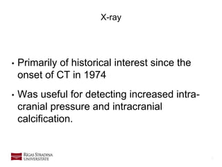 9
X-ray
• Primarily of historical interest since the
onset of CT in 1974
• Was useful for detecting increased intra-
cranial pressure and intracranial
calcification.
 