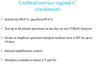 Urethral/cervico vaginal C.
trachomatis
• Sensitivity100.0 %, specificity99.8 %
• Test up to 66 patient specimens in one day on one COBAS Analyzer
• Swabs in Amplicor specimen transport medium store at RT for up to
10 days.
• Internal amplification control
• Multiplex available to detect CT and GC
 