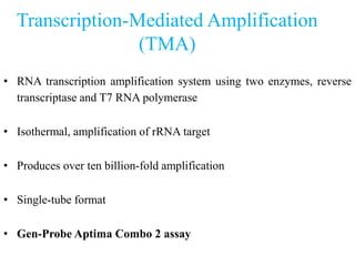 Transcription-Mediated Amplification
(TMA)
• RNA transcription amplification system using two enzymes, reverse
transcriptase and T7 RNA polymerase
• Isothermal, amplification of rRNA target
• Produces over ten billion-fold amplification
• Single-tube format
• Gen-Probe Aptima Combo 2 assay
 