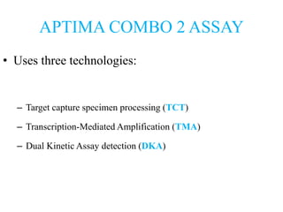 APTIMA COMBO 2 ASSAY
• Uses three technologies:
– Target capture specimen processing (TCT)
– Transcription-Mediated Amplification (TMA)
– Dual Kinetic Assay detection (DKA)
 