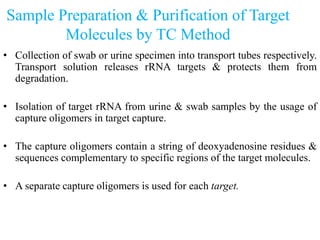 Sample Preparation & Purification of Target
Molecules by TC Method
• Collection of swab or urine specimen into transport tubes respectively.
Transport solution releases rRNA targets & protects them from
degradation.
• Isolation of target rRNA from urine & swab samples by the usage of
capture oligomers in target capture.
• The capture oligomers contain a string of deoxyadenosine residues &
sequences complementary to specific regions of the target molecules.
• A separate capture oligomers is used for each target.
 