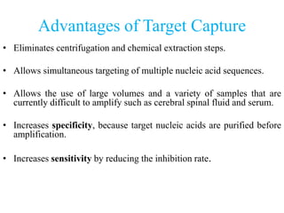 Advantages of Target Capture
• Eliminates centrifugation and chemical extraction steps.
• Allows simultaneous targeting of multiple nucleic acid sequences.
• Allows the use of large volumes and a variety of samples that are
currently difficult to amplify such as cerebral spinal fluid and serum.
• Increases specificity, because target nucleic acids are purified before
amplification.
• Increases sensitivity by reducing the inhibition rate.
 