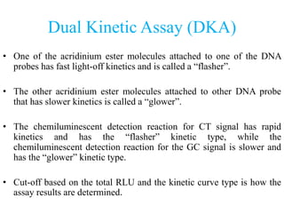 Dual Kinetic Assay (DKA)
• One of the acridinium ester molecules attached to one of the DNA
probes has fast light-off kinetics and is called a “flasher”.
• The other acridinium ester molecules attached to other DNA probe
that has slower kinetics is called a “glower”.
• The chemiluminescent detection reaction for CT signal has rapid
kinetics and has the “flasher” kinetic type, while the
chemiluminescent detection reaction for the GC signal is slower and
has the “glower” kinetic type.
• Cut-off based on the total RLU and the kinetic curve type is how the
assay results are determined.
 