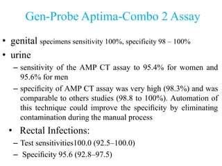 Gen-Probe Aptima-Combo 2 Assay
• genital specimens sensitivity 100%, specificity 98 – 100%
• urine
– sensitivity of the AMP CT assay to 95.4% for women and
95.6% for men
– speciﬁcity of AMP CT assay was very high (98.3%) and was
comparable to others studies (98.8 to 100%). Automation of
this technique could improve the speciﬁcity by eliminating
contamination during the manual process
• Rectal Infections:
– Test sensitivities100.0 (92.5–100.0)
– Speciﬁcity 95.6 (92.8–97.5)
 