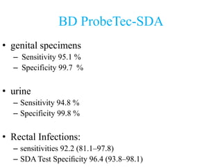 BD ProbeTec-SDA
• genital specimens
– Sensitivity 95.1 %
– Specificity 99.7 %
• urine
– Sensitivity 94.8 %
– Specificity 99.8 %
• Rectal Infections:
– sensitivities 92.2 (81.1–97.8)
– SDA Test Speciﬁcity 96.4 (93.8–98.1)
 