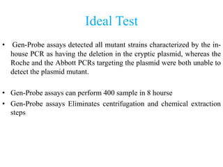 Ideal Test
• Gen-Probe assays detected all mutant strains characterized by the in-
house PCR as having the deletion in the cryptic plasmid, whereas the
Roche and the Abbott PCRs targeting the plasmid were both unable to
detect the plasmid mutant.
• Gen-Probe assays can perform 400 sample in 8 hourse
• Gen-Probe assays Eliminates centrifugation and chemical extraction
steps
 