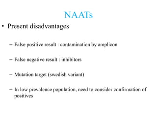 NAATs
• Present disadvantages
– False positive result : contamination by amplicon
– False negative result : inhibitors
– Mutation target (swedish variant)
– In low prevalence population, need to consider confirmation of
positives
 