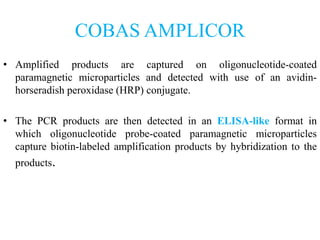 COBAS AMPLICOR
• Amplified products are captured on oligonucleotide-coated
paramagnetic microparticles and detected with use of an avidin-
horseradish peroxidase (HRP) conjugate.
• The PCR products are then detected in an ELISA-like format in
which oligonucleotide probe-coated paramagnetic microparticles
capture biotin-labeled amplification products by hybridization to the
products.
 