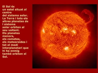 El Sol és un estel situat al centre del sistema solar. La Terra i tots els altres planetes del sistema solar orbiten al seu voltant. Els planetes menors, els cometes, els meteoroides i tot el medi interplanetari que hi ha enmig també orbiten el Sol.     