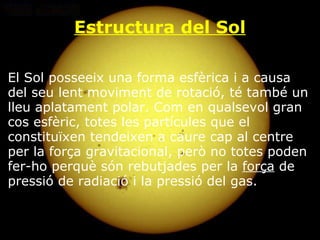 Estructura del Sol El Sol posseeix una forma esfèrica i a causa del seu lent moviment de rotació, té també un lleu aplatament polar. Com en qualsevol gran cos esfèric, totes les partícules que el constituïxen tendeixen a caure cap al centre per la força gravitacional, però no totes poden fer-ho perquè són rebutjades per la  força  de pressió de radiació i la pressió del gas. 