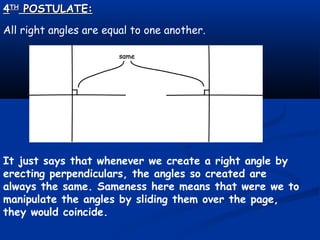 44THTH
POSTULATE:POSTULATE:
All right angles are equal to one another.
It just says that whenever we create a right angle by
erecting perpendiculars, the angles so created are
always the same. Sameness here means that were we to
manipulate the angles by sliding them over the page,
they would coincide.
 