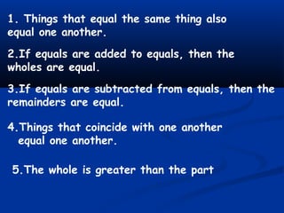 1. Things that equal the same thing also
equal one another.
2.If equals are added to equals, then the
wholes are equal.
3.If equals are subtracted from equals, then the
remainders are equal.
4.Things that coincide with one another
equal one another.
5.The whole is greater than the part
 