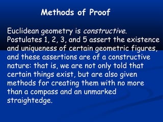 Methods of Proof
Euclidean geometry is constructive.
Postulates 1, 2, 3, and 5 assert the existence
and uniqueness of certain geometric figures,
and these assertions are of a constructive
nature: that is, we are not only told that
certain things exist, but are also given
methods for creating them with no more
than a compass and an unmarked
straightedge.
 