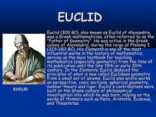 EUCLIDEUCLID
Euclid (300 BC), also known as Euclid of Alexandria,Euclid (300 BC), also known as Euclid of Alexandria,
was a Greek mathematician, often referred to as thewas a Greek mathematician, often referred to as the
"Father of Geometry". He was active in the Greek"Father of Geometry". He was active in the Greek
colony of Alexandria. during the reign of Ptolemy Icolony of Alexandria. during the reign of Ptolemy I
(323–283 BC). His(323–283 BC). His ElementsElements is one of the mostis one of the most
influential works in the history of mathematics,influential works in the history of mathematics,
serving as the main textbook for teachingserving as the main textbook for teaching
mathematics (especially geometry) from the time ofmathematics (especially geometry) from the time of
its publication until the late 19th or early 20thits publication until the late 19th or early 20th
century. In thecentury. In the ElementsElements, Euclid deduced the, Euclid deduced the
principles of what is now called Euclidean geometryprinciples of what is now called Euclidean geometry
from a small set of axioms. Euclid also wrote worksfrom a small set of axioms. Euclid also wrote works
on perspective, conic sections, spherical geometry,on perspective, conic sections, spherical geometry,
number theory and rigor. Euclid's contributions werenumber theory and rigor. Euclid's contributions were
built on the Greek culture of philosophicalbuilt on the Greek culture of philosophical
investigation into which he was born, relying on theinvestigation into which he was born, relying on the
works of thinkers such as Plato, Aristotle, Eudoxus,works of thinkers such as Plato, Aristotle, Eudoxus,
and Theaetetus.and Theaetetus.
EUCLIDEUCLID
 