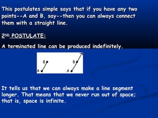 This postulates simple says that if you have any twoThis postulates simple says that if you have any two
points--A and B, say--then you can always connectpoints--A and B, say--then you can always connect
them with a straight line.them with a straight line.
22NDND
POSTULATE:POSTULATE:
A terminated line can be produced indefinitely.
It tells us that we can always make a line segment
longer. That means that we never run out of space;
that is, space is infinite.
 