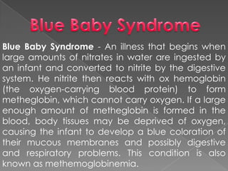 Blue Baby Syndrome - An illness that begins when
large amounts of nitrates in water are ingested by
an infant and converted to nitrite by the digestive
system. He nitrite then reacts with ox hemoglobin
(the oxygen-carrying blood protein) to form
metheglobin, which cannot carry oxygen. If a large
enough amount of metheglobin is formed in the
blood, body tissues may be deprived of oxygen,
causing the infant to develop a blue coloration of
their mucous membranes and possibly digestive
and respiratory problems. This condition is also
known as methemoglobinemia.
 