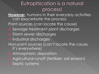 However, humans in their everyday activities
can exacerbate the process:
Point sources (can locate the cause)
 Sewage treatment plant discharges
 Storm sewer discharges
 Industrial discharges
Non-point sources (can’t locate the cause,
it’s everywhere)
 Atmospheric deposition
 Agricultural runoff (fertilizer, soil erosion)
 Septic systems
 