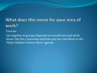 Exercise
Get together in groups [depends on overall size] and think
about /list the 5 outcomes and how you can contribute to the
‘Help Children Achieve More’ agenda.
 