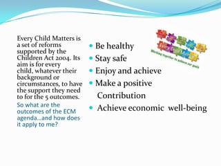 Every Child Matters is
a set of reforms          Be healthy
supported by the
Children Act 2004. Its    Stay safe
aim is for every
child, whatever their     Enjoy and achieve
background or
circumstances, to have    Make a positive
the support they need
to for the 5 outcomes.     Contribution
So what are the
outcomes of the ECM       Achieve economic well-being
agenda…and how does
it apply to me?
 