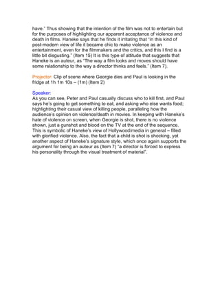 have.” Thus showing that the intention of the film was not to entertain but
for the purposes of highlighting our apparent acceptance of violence and
death in films. Haneke says that he finds it irritating that “in this kind of
post-modern view of life it became chic to make violence as an
entertainment, even for the filmmakers and the critics, and this I find is a
little bit disgusting.” (Item 15) It is this type of attitude that suggests that
Haneke is an auteur, as “The way a film looks and moves should have
some relationship to the way a director thinks and feels.” (Item 7).
Projector: Clip of scene where Georgie dies and Paul is looking in the
fridge at 1h 1m 10s – (1m) (Item 2)
Speaker:
As you can see, Peter and Paul casually discuss who to kill first, and Paul
says he‟s going to get something to eat, and asking who else wants food;
highlighting their casual view of killing people, paralleling how the
audience‟s opinion on violence/death in movies. In keeping with Haneke‟s
hate of violence on screen, when Georgie is shot, there is no violence
shown, just a gunshot and blood on the TV at the end of the sequence.
This is symbolic of Haneke‟s view of Hollywood/media in general – filled
with glorified violence. Also, the fact that a child is shot is shocking, yet
another aspect of Haneke‟s signature style, which once again supports the
argument for being an auteur as (Item 7) “a director is forced to express
his personality through the visual treatment of material”.
 