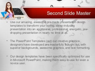 Second Slide Master
• Use our amazing, awesome pre-made presentation design
templates to transform your boring, sleep-inducing
presentation into an aggressive, professional, energetic, jaw-
dropping presentation in nearly no time at all.
• The PowerPoint Templates (ppt) our creative graphics
designers have developed are masterfully thought out, with
superior backgrounds, awesome graphics, and text formatting.
• Our design templates have been specifically optimized for use
in Microsoft PowerPoint, making them easy-to-use for even a
novice user.
 