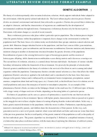 L I T E R A T U R E R E V I E W C H I C A G O F O R M A T E X A M P L E
GENETIC ALGORITHM  2
9
His theory of evolution primarily relies on natural selection, selection, which supports individuals better adapted to
the environment, while the poorly tailored individuals die. The factor influencing the selection process Darwin
divides on external (environment) and internal (later referred to as genetics). Darwin also proved that evolution has
an adaptive character, and that the characteristics of organisms are conditioned by the development of
environmental conditions throughout history. Contemporary evolutionary theories rely for the most part on
Darwinism, with minor changes as a result of recent research.
       Basic evolutionary processes take place within a particular species population. The evolution process begins
when the genetic balance within the population is impaired, due to changes in the environment or within the
population itself. The basic forces of evolution today are divided into three groups: mutation, natural selection and
genetic drift. Mutation changes inherited factors in the population, and four basic sources differ: gene mutations,
chromosome mutations, gene recombination, and chromosome recombination. Genomic mutation and chromosome
mutation (change in number or chromosome structure) broadens the genetic diversity of the population.
Recombination of genes is the crossing between two types of homozygous parents and the creation of
heterozygous offspring, while chromosome recombination occurs during meiosis and is known as crossing-over.
The second force of evolution, selection, is a natural choice between individuals - the bearers of various valuable
hereditary information within the framework of the environment. It is precisely the principle of selection that
Darwin's greatest contribution to the theory of evolution is the survival of the fittest to survive among individual
organisms within the population. Contemporary theories consider natural selection as a force that affects the whole
population (Darwin's selection is applied to the individual) and is considered to be the basic force that causes
changes in the genetic balance and is influenced by environmental factors (temperature, precipitation, natural
enemies, competition about food and living space, etc.). Genetic drift, as the third basic force of evolution, acts on
small populations and causes the emergence of neutral or nonadoptive properties. As an example of this
phenomenon, Darwin's flocks are taken on the Galápagos Island: in the small area live 13 different types of bream,
with a large variety of shapes and sizes of beaks, depending on the eating habits of a particular species.
      Evolution of a population can be seen as a process of optimization: a search for the one that best suits the
conditions that govern in the environment. Species with higher genetic characteristics (that are passed on to genes)
in the struggle for survival have a higher chance of creating offspring than the weaker individuals. In this way, a
better genetic material dominates in the population, while the worse it suffers. Furthermore, reproducing genetic
material is interrupted by parents, and children share the characteristics of their parents. In this way, each
generation receives a new set of genetic material, where some individuals are better and some are worse than those
of the previous generation, but the overall quality of the genetic material of the population as well as the quality of
the best individuals grow. The genetic algorithm was developed by J. Holland as a simplified imitation of natural
evolution that takes place on abstract entities, with the main idea of exploring the robustness of artificial systems.
9
Holland J. H. Adaptation in natural and artificial systems: An introductory analysis with applications to biology, control, and
artificial intelligence. (Oxford: Michigan Press, 1975)
 