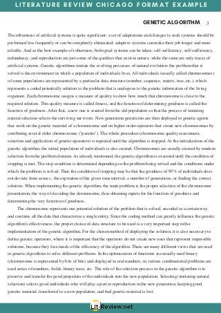 L I T E R A T U R E R E V I E W C H I C A G O F O R M A T E X A M P L E
GENETIC ALGORITHM  3
The robustness of artificial systems is quite significant: a set of adaptations and changes to such systems should be
performed less frequently or can be completely eliminated; adaptive systems can make their job longer and more
reliable. And as the best example of robustness, biological systems can be taken: self-sufficiency, self-sufficiency,
redundancy, and reproduction are just some of the qualities that exist in nature, while the same are only traces of
artificial systems. Genetic algorithms imitate the evolving processes of natural evolution: the problem that is
solved is the environment in which a population of individuals lives. All individuals (usually called chromosomes)
of some populations are represented by a particular data structure (number, sequence, matrix, tree, etc.), which
represents a coded potentially solution to the problem that is analogous to the genetic information of the living
organism. Each chromosome assigns a measure of quality to show how much that chromosome is close to the
required solution. This quality measure is called fitness, and the function of determining goodness is called the
function of goodness. After that, a new one is created from the old population so that the process of imitating
natural selection selects the surviving survivors. New generation geneticists are then deployed to genetic agents
that work on the genetic material of a chromosome and on higher order operators that create new chromosomes by
combining several older chromosomes ("parents"). The whole procedure (chromosome quality assessment,
selection and application of genetic operators) is repeated until the algorithm is stopped. At the initialization of the
genetic algorithm, the initial population of individuals is also created. Chromosomes are usually created by random
selection from the problem domain. As already mentioned, the genetic algorithm is executed until the condition of
stopping is met. The stop condition is determined depending on the problem being solved and the conditions under
which the problem is solved. Thus the condition of stopping may be that the goodness of 95% of individuals does
not deviate from some ε, the expiration of the given time interval, a number of generations, or finding the correct
solution. When implementing the genetic algorithm, the main problem is the proper selection of the chromosome
presentation, the way of decoding the chromosome, thus obtaining inputs for the function of goodness and
determining the very function of goodness.
       The chromosome represents one potential solution of the problem that is solved, encoded in a certain way,
and contains all the data that characterize a single entity. Since the coding method can greatly influence the genetic
algorithm's effectiveness, the proper choice of data structure to be used is a very important step in the
implementation of the genetic algorithm. For the chosen method of displaying the solution, it is also necessary to
define genetic operators, where it is important that the operators do not create new ones that represent impossible
solutions, because they lose much of the efficiency of the algorithm. There are many different views that are used
in genetic algorithms to solve different problems. In the optimization of functions are usually used binary
(chromosome is represented by bits of bits) and displayed in real numbers, in various combinatorial problems are
used series of numbers, fields, binary trees, etc. The role of the selection process in the genetic algorithm is to
preserve and transfer the good properties of the individuals into the new population. Selecting (imitating natural
selection) selects good individuals who will play a part in reproduction in the new generation, keeping good
genetic material, transferred to a new population, and bad genetic material is lost.
 
 