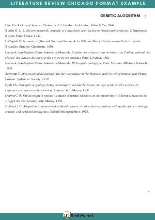 L I T E R A T U R E R E V I E W C H I C A G O F O R M A T E X A M P L E
GENETIC ALGORITHM  5
9
Linn Ch. A General System of Nature. Vol. I. London: Lackington, Allen & Co., 1806.
Buffon G. L. L. Histoire naturelle, générale et particulière, avec la description du cabinet du roy. L’Imprimerie
Royale, Paris: France, 1749.
LaCépède M. le comte de (Bernard Germain Etienne de La Ville sur Illon). Histoire naturelle de Lacépède,
Bruxelles: Bruylant-Christophe, 1856.
Lamarck Jean-Baptiste Pierre Antoine de Monet de, Systême des animaux sans vertèbres; ou, Tableau général des
classes, des classes, des orres et des genres de ces animaux. Paris: L'Auteur, 1801.
Lamarck Jean-Baptiste Pierre Antoine de Monet de. Philosophie zoologique, Paris: Museum d'Histoire Naturelle,
1809.
Schwann T. Microscopical Researches into the Accordance in the Structure and Growth of Animals and Plants,
London: Sydenham Society, 1839.
Lyell Ch. Principles of geology, being an attempt to explain the former changes of the Earth's surface, by
reference to causes now in operation. London: John Murray, 1833.
Darwin C. R. On the origin of species by means of natural selection, or the preservation of favoured races in the
struggle for life. London: John Murray, 1859.
Holland J. H. Adaptation in natural and artificial systems: An introductory analysis with applications to biology,
control, and artificial intelligence, Oxford: Michigan Press, 1975.
 