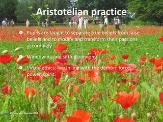 Aristotelian practice
 Pupils are taught to separate true beliefs from false
beliefs and to modify and transform their passions
accordingly
 Winnowing and sifting opinions
 Virtue ethics: live in line with the demon: force,
power, spirit.
@Emmy van Deurzen 2015
 