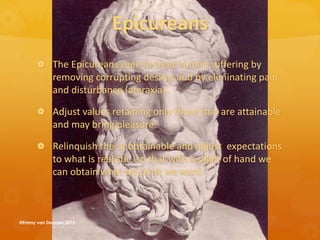 Epicureans
 The Epicureans seek to treat human suffering by
removing corrupting desires and by eliminating pain
and disturbance (ataraxia).
 Adjust values retaining only those that are attainable
and may bring pleasure.
 Relinquish the unobtainable and adjust expectations
to what is realistic, so that with a slight of hand we
can obtain what we think we want.
@Emmy van Deurzen 2015
 