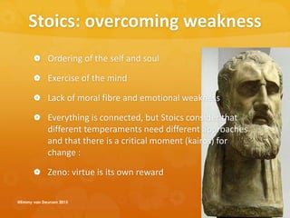 Stoics: overcoming weakness
 Ordering of the self and soul
 Exercise of the mind
 Lack of moral fibre and emotional weakness
 Everything is connected, but Stoics consider that
different temperaments need different approaches
and that there is a critical moment (kairos) for
change :
 Zeno: virtue is its own reward
@Emmy van Deurzen 2015
 