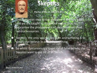 Skeptics
Pyrrho of Elis (c. 360-275 B.C.)
 The Epicurean view is that pleasure is the only good
and we are taught to adjust our needs so as to
guarantee the procurement of pleasure from small
natural resources.
 Skeptics: the only way to stop pain and suffering is to
simply not believe in or desire anything.
 So whilst Epicureans try to get rid of false beliefs, the
Skeptics want to get rid of all beliefs.
@Emmy van Deurzen 2015
 