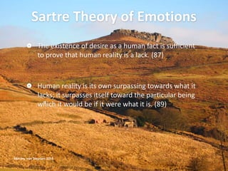 Sartre Theory of Emotions
 The existence of desire as a human fact is sufficient
to prove that human reality is a lack. (87)
 Human reality is its own surpassing towards what it
lacks; it surpasses itself toward the particular being
which it would be if it were what it is. (89)
@Emmy van Deurzen 2015
 