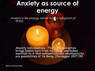 Anxiety as source of
energy
Anxiety is life energy rather than a symptom of
illness
Anxiety individualizes. This individualization
brings Dasein back from its falling, and makes
manifest to it that authenticity and inauthenticity
are possibilities of its Being. (Heidegger 1927:191
@Emmy van Deurzen 2015
 