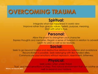 Spiritual:
Integrate what has happened in world view
Improve rather than give up values, beliefs, purpose, meaning.
Stick with what is true.
Personal:
Allow the event to strengthen your character
Express thoughts and memories. Regain a sense of freedom in relation to adversit
Learn to yield as well as be resolute.
Social:
Seek to go beyond hateful and destructive relations by isolation and avoidance t
Reconciliation is possible. Seek belonging with like minded allies.
Communicate your emotions without reproach, resentment, bitterness.
Physical:
Seek safety when under threat.
Trust and heed sensations of stress. Find natural environment that can soothe as
well as expand your horizons.
OVERCOMING TRAUMA
@Emmy van Deurzen 2015
 