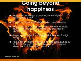 Going beyond
happiness
 Happiness as a high is doomed: every high is
followed by a low.
 Constant pleasure leads to addiction and misery.
 Happiness as contentment may be more feasible,
but could easily lead to mediocrity and lack of
awareness.
 Beyond the quest for happiness is the quest for right
living.
 This is not just about meaning and purpose but about
truth, being, nothingness, learning and evolution,
dialectically integrating paradox.
@Emmy van Deurzen 2015
 