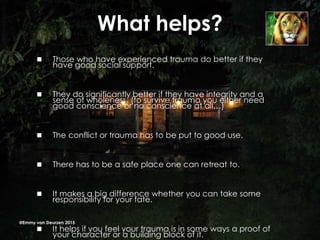 What helps?
 Those who have experienced trauma do better if they
have good social support.
 They do significantly better if they have integrity and a
sense of wholeness. (to survive trauma you either need
good conscience or no conscience at all…)
 The conflict or trauma has to be put to good use.
 There has to be a safe place one can retreat to.
 It makes a big difference whether you can take some
responsibility for your fate.
 It helps if you feel your trauma is in some ways a proof of
your character or a building block of it.
@Emmy van Deurzen 2015
 