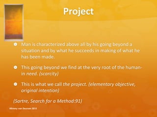 Project
 Man is characterized above all by his going beyond a
situation and by what he succeeds in making of what he
has been made.
 This going beyond we find at the very root of the human-
in need. (scarcity)
 This is what we call the project. (elementary objective,
original intention)
(Sartre, Search for a Method:91)
@Emmy van Deurzen 2015
 