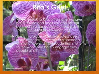 Rita’s Grief
 When I speak to Rita, who is grieving over
her husband and small son who have
perished in a car accident, the words that I
say to her at first hardly reach her.
 She is in a place of relative safety deep
inside of herself, in a state of suspended
animation behind the façade that she turns
to the world. She barely engages with
people at all.
@Emmy van Deurzen 2015
 