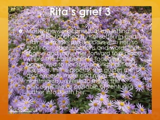 Rita’s grief 3
 Mostly the work consists of me letting
myself be touched by her suffering and
learning to tolerate her pain with her, so
that I can offer reactions and words that
soothe and move her forward to a place
where she can begin to face what has
happened to her so shockingly out of
the blue. In this process she guides me
and exposes more and more of her
nightmarish universe to me as she
perceives me as capable of venturing
further into it with her.
@Emmy van Deurzen 2015
 