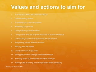 Values and actions to aim for
1. Earning your keep with your own labour
2. Understanding others
3. Pondering your own motivations
4. Reflecting on your life
5. Living true to your own values
6. Living in line with the purpose and truth of human existence.
7. Contributing more to the world than you take from it.
8. Respecting nature and the universe
9. Making your life matter
10. Loving as much as you can.
11. Being prepared for change and transformation.
12. Knowing when to be resolute and when to let go.
13. Having rules to live by and change them when necessary.
@Emmy van Deurzen 2015
 